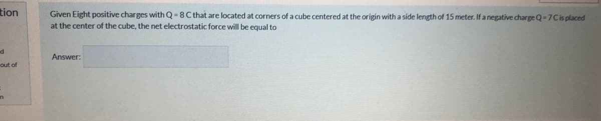 tion
Given Eight positive charges with Q = 8 C that are located at corners of a cube centered at the origin with a side length of 15 meter. If a negative charge Q=7Cis placed
at the center of the cube, the net electrostatic force will be equal to
Answer:
out of
in
