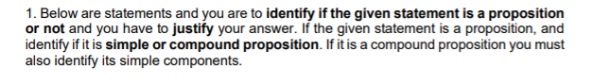 1. Below are statements and you are to identify if the given statement is a proposition
or not and you have to justify your answer. If the given statement is a proposition, and
identify if it is simple or compound proposition. If it is a compound proposition you must
also identify its simple components.
