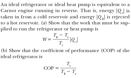 An ideal refrigerator or ideal heat pump is equivalent to a
Carnot engine running in reverse. That is, energy |Q] is
taken in from a cold reservoir and energy |Q,| is rejected
to a hot reservoir. (a) Show that the work that must be sup-
plied to run the refrigerator or heat pump is
Т, — т.
-
W =
T.
(b) Show that the coefficient of performance (COP) of the
ideal refrigerator is
T.
СОР
T- T.
