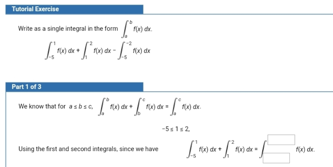 Tutorial Exercise
Write as a single integral in the form
f(x) dx.
f(x) dx +
dx
f(x) dx
-5
Part 1 of 3
We know that for asbsc,
f(x) dx +
f(x) dx =
f(x) dx.
-5s1s 2,
Using the first and second integrals, since we have
dx +
f(x) dx =
f(x) dx.
-5
