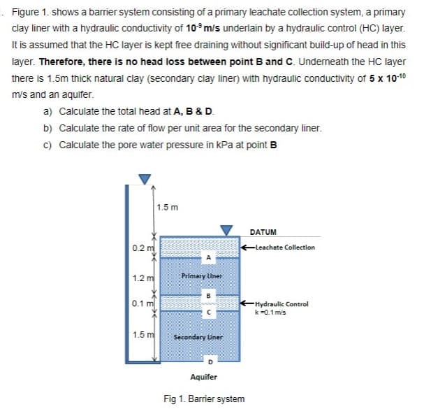 Figure 1. shows a barrier system consisting of a primary leachate collection system, a primary
clay liner with a hydraulic conductivity of 10° m/s underlain by a hydraulic control (HC) layer.
It is assumed that the HC layer is kept free draining without significant build-up of head in this
layer. Therefore, there is no head loss between point B and C. Underneath the HC layer
there is 1.5m thick natural clay (secondary clay liner) with hydraulic conductivity of 5 x 10-10
m/s and an aquifer.
a) Calculate the total head at A, B & D.
b) Calculate the rate of flow per unit area for the secondary liner.
c) Calculate the pore water pressure in kPa at point B
1.5 m
DATUM
0.2 m
Leachate Collection
1.2 m
Primary Liner
0.1 m
-Hydraulic Control
k =0.1 m's
1.5 m
Secondary liner
Aquifer
Fig 1. Barrier system
