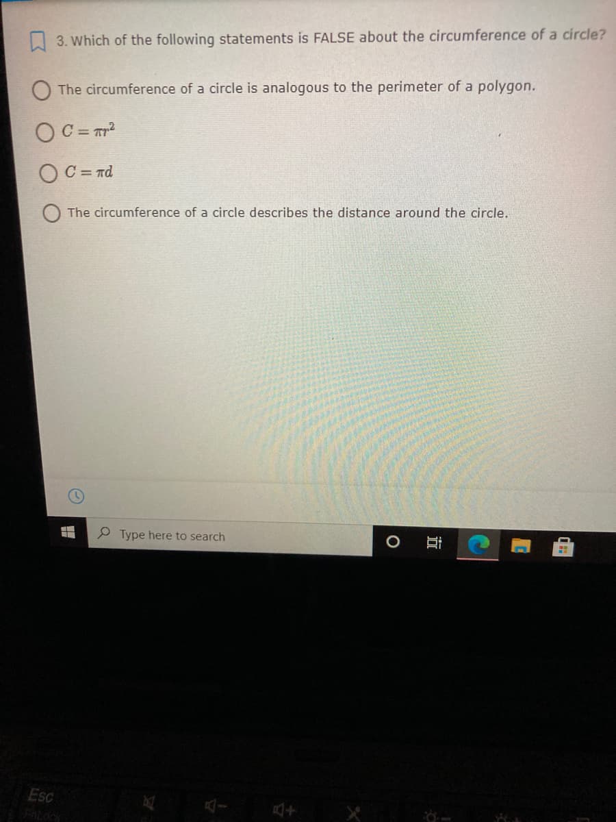 3. Which of the following statements is FALSE about the circumference of a circle?
The circumference of a circle is analogous to the perimeter of a polygon.
C = Tr?
OC = nd
The circumference of a circle describes the distance around the circle.
P Type here to search
O 目
Esc
Fatocy
