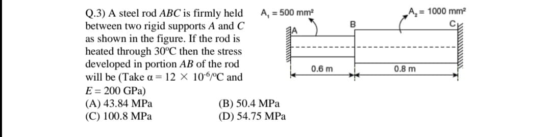 A, = 500 mm²
A, = 1000 mm²
Q.3) A steel rod ABC is firmly held
between two rigid supports A and C
as shown in the figure. If the rod is
heated through 30°C then the stress
developed in portion AB of the rod
will be (Take a = 12 × 106ºC and
E = 200 GPa)
(A) 43.84 MPa
(С) 100.8 MPa
0.6 m
0.8 m
(B) 50.4 MPa
(D) 54.75 MPa
