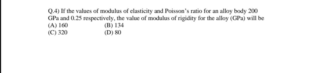 Q.4) If the values of modulus of elasticity and Poisson's ratio for an alloy body 200
GPa and 0.25 respectively, the value of modulus of rigidity for the alloy (GPa) will be
(A) 160
(В) 134
(D) 80
(С) 320
