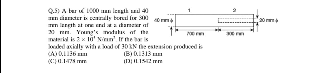 Q.5) A bar of 1000 mm length and 40
mm diameter is centrally bored for 300
mm length at one end at a diameter of
20 mm. Young's modulus of the
material is 2 x 10° N/mm². If the bar is
2
40 mm
20 mm
700 mm
300 mm
loaded axially with a load of 30 kN the extension produced is
(A) 0.1136 mm
(C) 0.1478 mm
(B) 0.1313 mm
(D) 0.1542 mm
