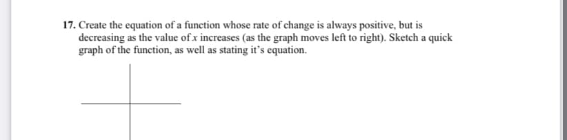 17. Create the equation of a function whose rate of change is always positive, but is
decreasing as the value of x increases (as the graph moves left to right). Sketch a quick
graph of the function, as well as stating it's equation.
+