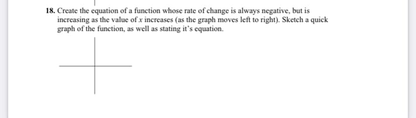 18. Create the equation of a function whose rate of change is always negative, but is
increasing as the value of x increases (as the graph moves left to right). Sketch a quick
graph of the function, as well as stating it's equation.