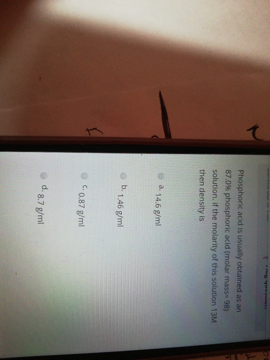 Phosphoric acid is usually obtained as an
87.0% phosphoric acid (molar mass= 98)
solution. if the molarity of this solution 13M
then density is
a.
14.6 g/ml
b. 1.46 g/ml
C. 0.87 g/ml
d. 8.7 g/ml
