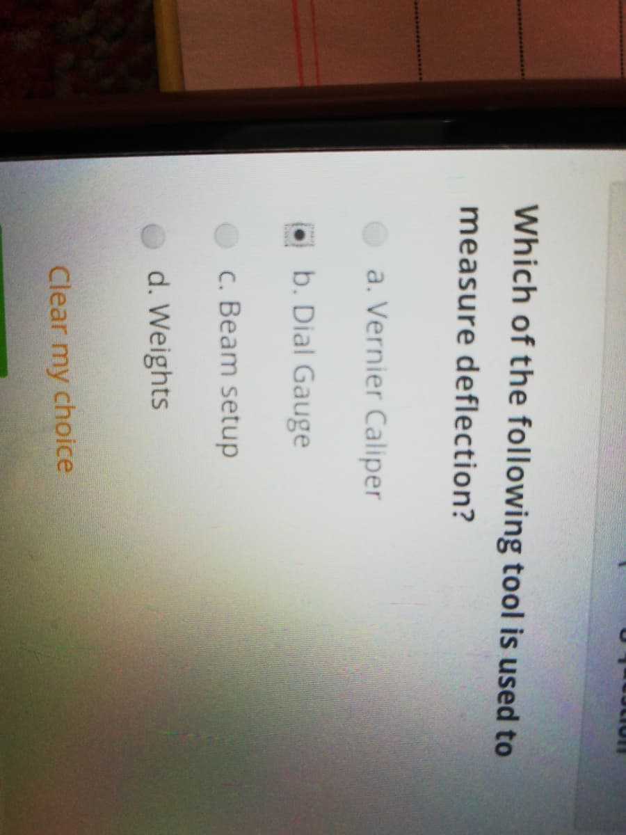 Which of the following tool is used to
measure deflection?
a. Vernier Caliper
b. Dial Gauge
c. Beam setup
d. Weights
Clear my choice
