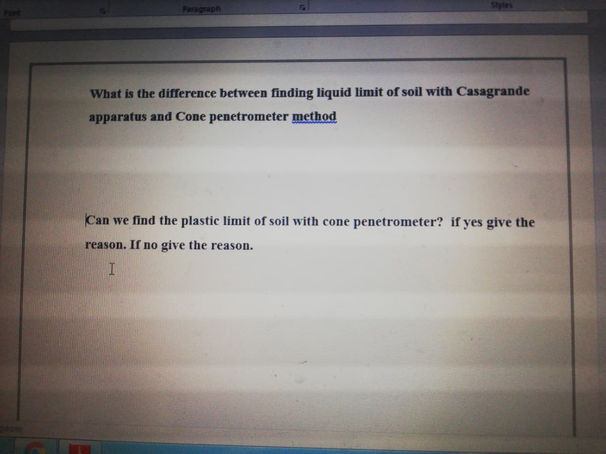 Styles
Font
Paragraph
What is the difference between finding liquid limit of soil with Casagrande
apparatus and Cone penetrometer method
Can we find the plastic limit of soil with cone penetrometer? if yes give the
reason. If no give the reason.
adomi
