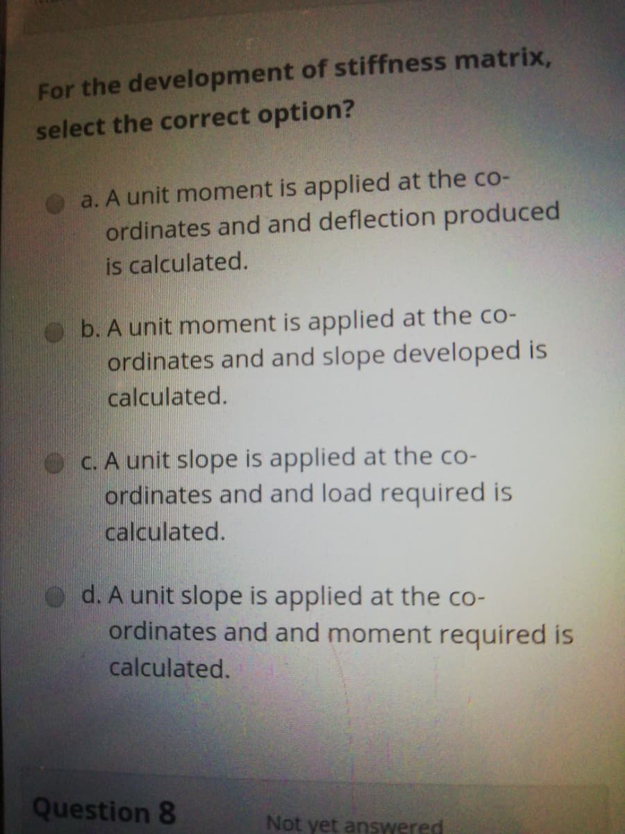 For the development of stiffness matrix,
select the correct option?
a. A unit moment is applied at the co-
ordinates and and deflection produced
is calculated.
b. A unit moment is applied at the co-
ordinates and and slope developed is
calculated.
Oc. A unit slope is applied at the co-
ordinates and and load required is
calculated.
d. A unit slope is applied at the co-
ordinates and and moment required is
calculated.
Question 8
Not yet answered
