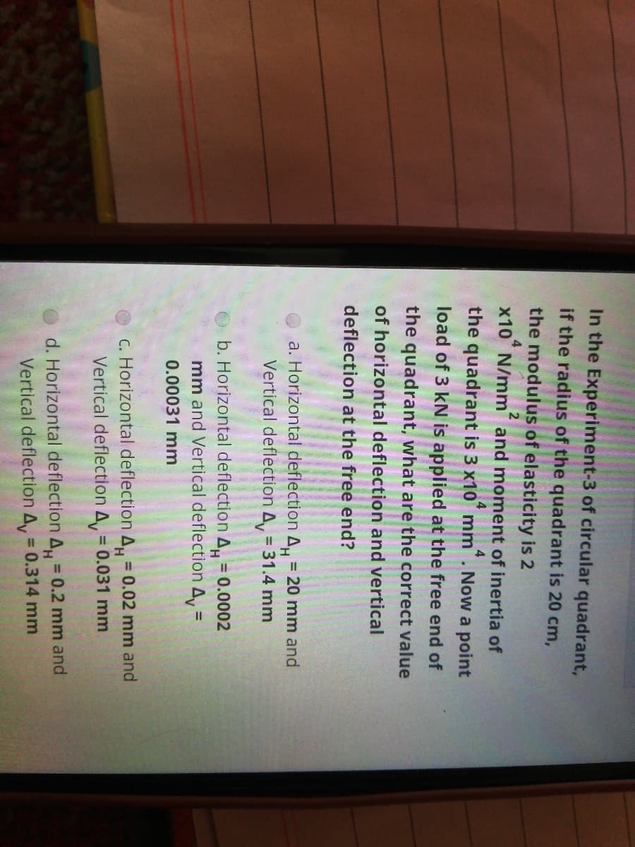 In the Experiment-3 of circular quadrant,
if the radius of the quadrant is 20 cm,
the modulus of elasticity is 2
2.
x10 N/mm and moment of inertia of
4
the quadrant is 3 x10 mm
Now a point
load of 3 kN is applied at the free end of
the quadrant, what are the correct value
of horizontal deflection and vertical
deflection at the free end?
a. Horizontal deflection A, 20 mm and
Vertical deflection A, = 31.4 mm
b. Horizontal deflection A = 0.0002
%3!
%3D
mm and Vertical deflection A, =
0.00031 mm
C. Horizontal deflection A = 0.02 mm and
Vertical deflection A, = 0.031 mm
%3D
d. Horizontal deflection A, 0.2 mm and
Vertical deflection A, = 0.314 mm
%3D
