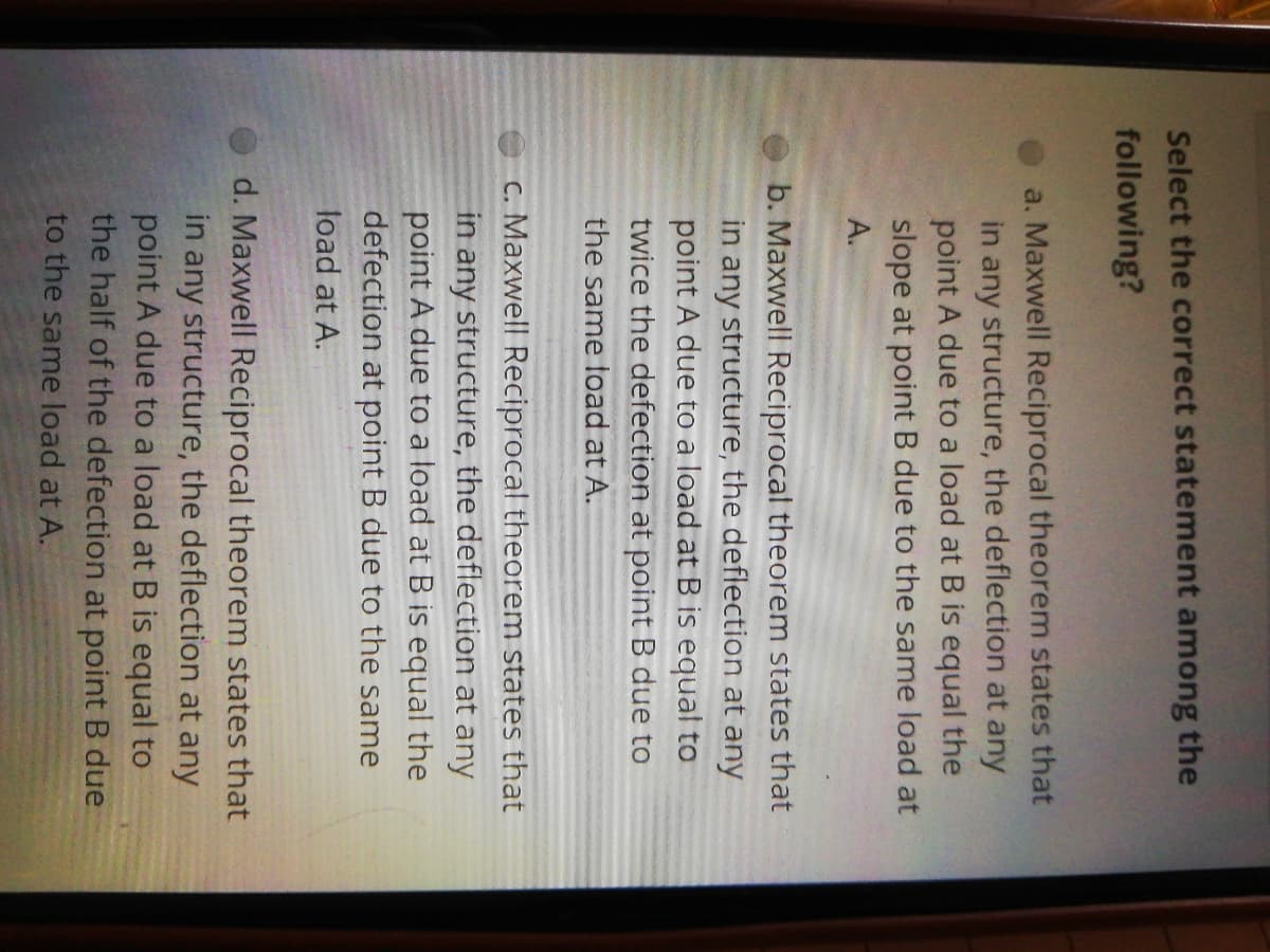 Select the correct statement among the
following?
a. Maxwell Reciprocal theorem states that
in any structure, the deflection at any
point A due to a load at B is equal the
slope at point B due to the same load at
A.
b. Maxwell Reciprocal theorem states that
in any structure, the deflection at any
point A due to a load at B is equal to
twice the defection at point B due to
the same load at A.
C. Maxwell Reciprocal theorem states that
in any structure, the deflection at any
point A due to a load at B is equal the
defection at point B due to the same
load at A.
d. Maxwell Reciprocal theorem states that
in any structure, the deflection at any
point A due to a load at B is equal to
the half of the defection at point B due
to the same load at A.
