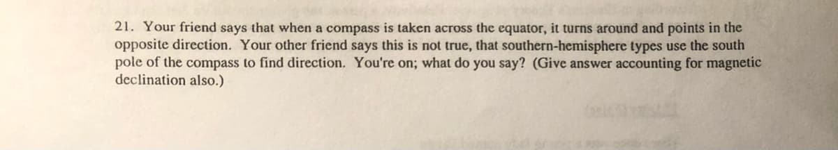 21. Your friend says that when a compass is taken across the equator, it turns around and points in the
opposite direction. Your other friend says this is not true, that southern-hemisphere types use the south
pole of the compass to find direction, You're on; what do you say? (Give answer accounting for magnetic
declination also.)
