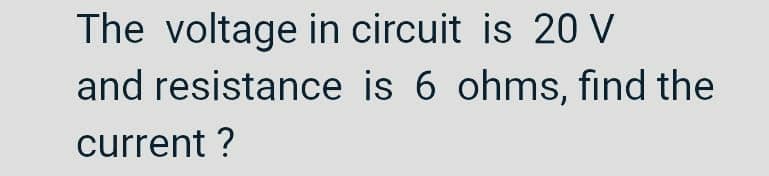 The voltage in circuit is 20 V
and resistance is 6 ohms, find the
current ?
