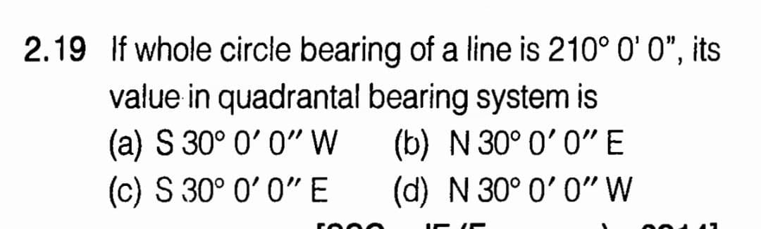 2.19 If whole circle bearing of a line is 210° 0' 0", its
value in quadrantal bearing system is
(a) S 30° 0' 0"W
(c) S 30° 0' 0"E
(b) N 30° 0' 0"E
(d) N 30° 0' 0"W
