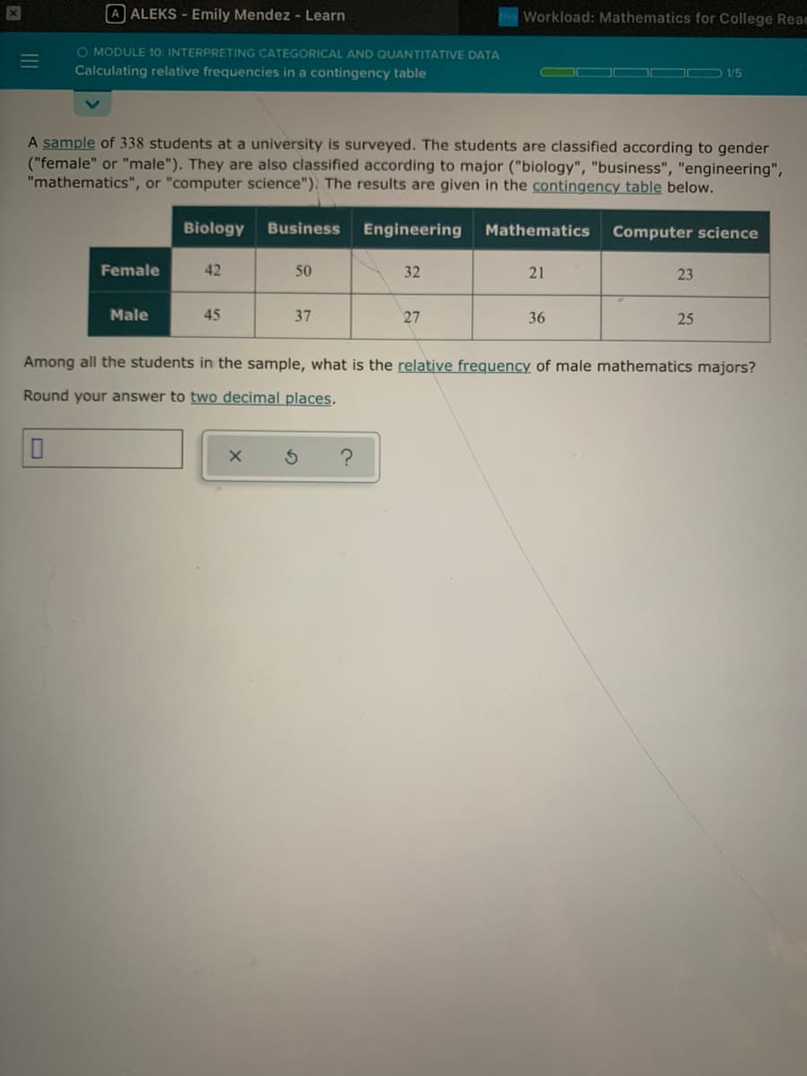 A ALEKS - Emily Mendez - Learn
Workload: Mathematics for College Reac
O MODULE 10: INTERPRETING CATEGORICAL AND QUANTITATIVE DATA
Calculating relative frequencies in a contingency table
D /5
A sample of 338 students at a university is surveyed. The students are classified according to gender
("female" or "male"). They are also classified according to major ("biology", "business", "engineering",
"mathematics", or "computer science"). The results are given in the contingency table below.
Biology
Business
Engineering
MathematicS
Computer science
Female
42
50
32
21
23
Male
45
37
27
36
25
Among all the students in the sample, what is the relative frequency of male mathematics majors?
Round your answer to two decimal places.
