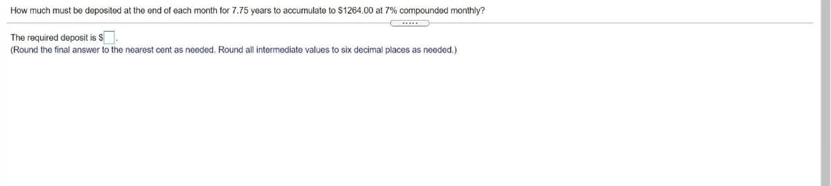 How much must be deposited at the end of each month for 7.75 years to accumulate to $1264.00 at 7% compounded monthly?
The required deposit is $
(Round the final answer to the nearest cent as needed. Round all intermediate values to six decimal places as needed.)
