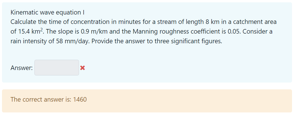 Kinematic wave equation I
Calculate the time of concentration in minutes for a stream of length 8 km in a catchment area
of 15.4 km². The slope is 0.9 m/km and the Manning roughness coefficient is 0.05. Consider a
rain intensity of 58 mm/day. Provide the answer to three significant figures.
Answer:
x
The correct answer is: 1460