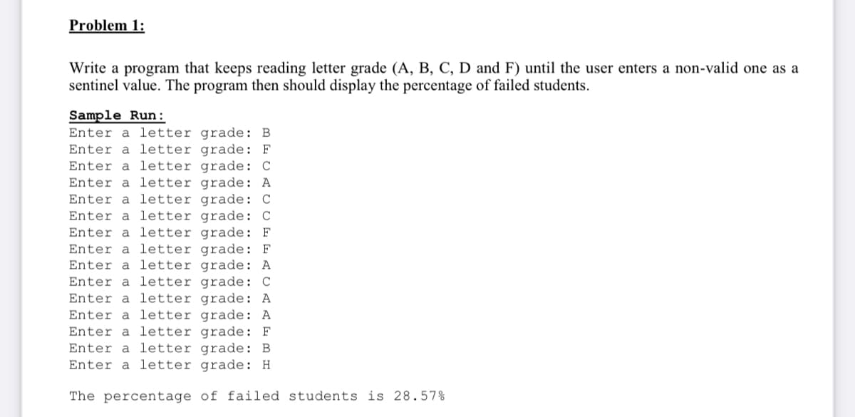 Problem 1:
Write a program that keeps reading letter grade (A, B, C, D and F) until the user enters a non-valid one as a
sentinel value. The program then should display the percentage of failed students.
Sample Run:
Enter a letter grade: B
Enter a letter grade: F
letter grade: C
Enter a letter grade: A
Enter a letter grade: C
a letter grade: C
Enter a letter grade: F
Enter a letter grade: F
Enter a letter grade: A
Enter a letter grade: C
Enter a letter grade: A
Enter a letter grade: A
Enter a letter grade: F
Enter a letter grade: B
Enter a letter grade: H
Enter
Enter
The percentage of failed students is 28.57%
