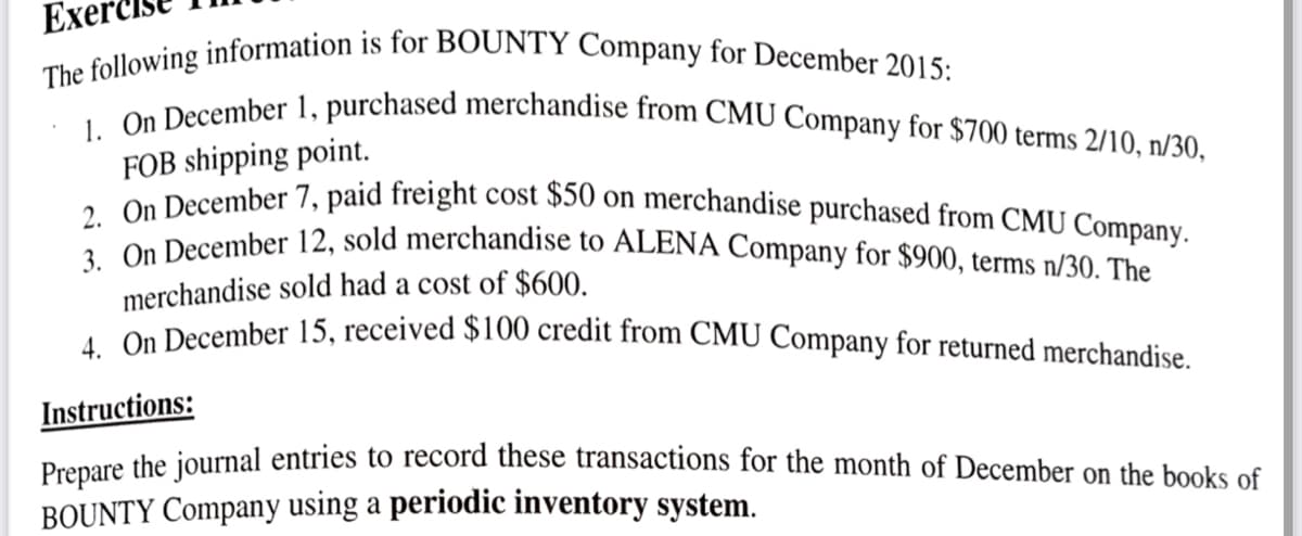 Ex
The following information is for BOUNTY Company for December 2015:
1. On December 1, purchased merchandise from CMU Company for $700 terms 2/10, n/30,
FOB shipping point.
2. On December 7, paid freight cost $50 on merchandise purchased from CMU Company.
3. On December 12, sold merchandise to ALENA Company for $900, terms n/30. The
merchandise sold had a cost of $600.
4. On December 15, received $100 credit from CMU Company for returned merchandise.
Instructions:
Prepare the journal entries to record these transactions for the month of December on the books of
BOUNTY Company using a periodic inventory system.