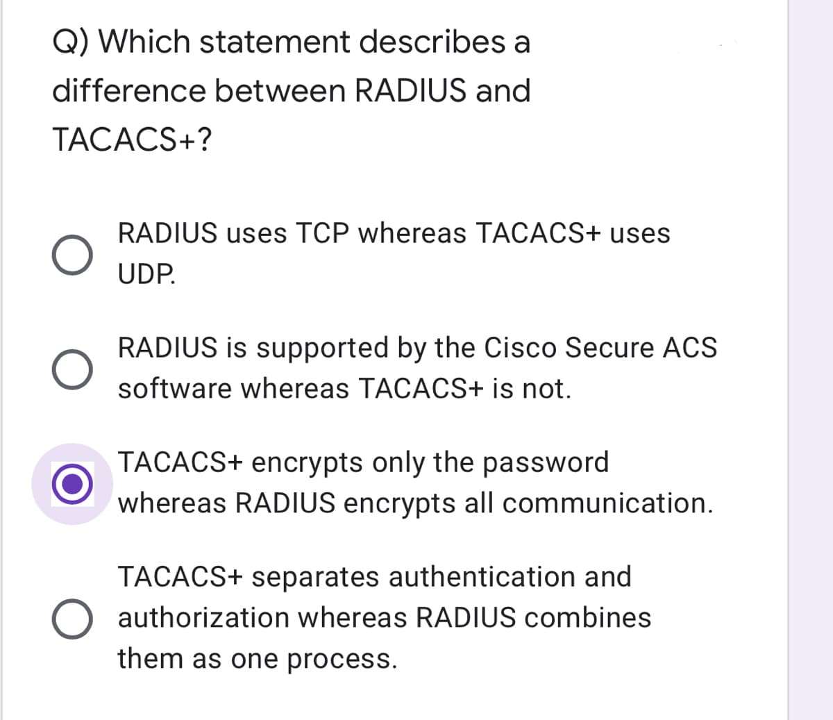 Q) Which statement describes a
difference between RADIUS and
TACACS+?
RADIUS uses TCP whereas TACACS+ uses
UDP.
RADIUS is supported by the Cisco Secure ACS
software whereas TACACS+ is not.
TACACS+ encrypts only the password
whereas RADIUS encrypts all communication.
TACACS+ separates authentication and
O authorization whereas RADIUS combines
them as one process.