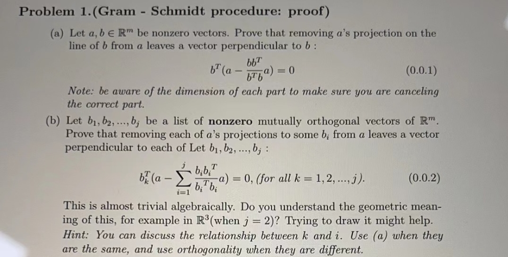 Problem 1. (Gram - Schmidt procedure: proof)
(a) Let a, b E Rm be nonzero vectors. Prove that removing a's projection on the
line of b from a leaves a vector perpendicular to b:
bb™
bra)=
b (a-
(0.0.1)
Note: be aware of the dimension of each part to make sure you are canceling
the correct part.
bibi T
b₂¹b₂
= 0
(b) Let b₁,b2,..., b, be a list of nonzero mutually orthogonal vectors of Rm.
Prove that removing each of a's projections to some b; from a leaves a vector
perpendicular to each of Let b₁,b2, ..., bj :
b (a -
(0.0.2)
This is almost trivial algebraically. Do you understand the geometric mean-
ing of this, for example in R³(when j = 2)? Trying to draw it might help.
Hint: You can discuss the relationship between k and i. Use (a) when they
are the same, and use orthogonality when they are different.
-a)= 0, (for all k = 1, 2, ..., j).