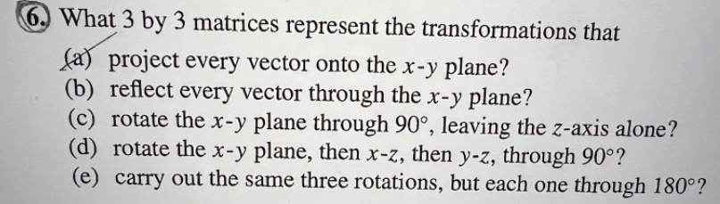 6. What 3 by 3 matrices represent the transformations that
(a) project every vector onto the x-y plane?
(b) reflect every vector through the x-y plane?
(c) rotate the x-y plane through 90°, leaving the z-axis alone?
(d) rotate the x-y plane, then x-z, then y-z, through 90°?
(e) carry out the same three rotations, but each one through 180°?