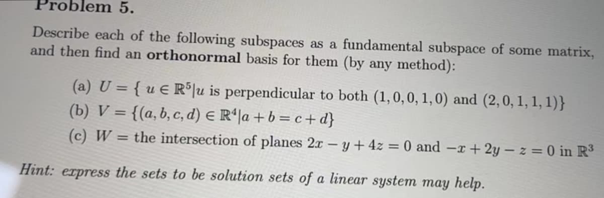 em 5.
Describe each of the following subspaces as a fundamental subspace of some matrix,
and then find an orthonormal basis for them (by any method):
(a) U = {ue R5 u is perpendicular to both (1, 0, 0, 1, 0) and (2,0, 1, 1, 1)}
(b) V = {(a, b, c, d) = R¹|a + b = c + d}
(c) W
the intersection of planes 2x - y + 4z = 0 and -x+2y-z = 0 in R³
Hint: express the sets to be solution sets of a linear system may help.