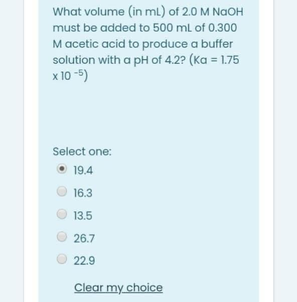 What volume (in ml) of 2.0 M NaOH
must be added to 500 ml of 0.300
M acetic acid to produce a buffer
solution with a pH of 4.2? (Ka = 1.75
x 10 -5)
Select one:
O 19.4
16.3
13.5
26.7
22.9
Clear my choice
