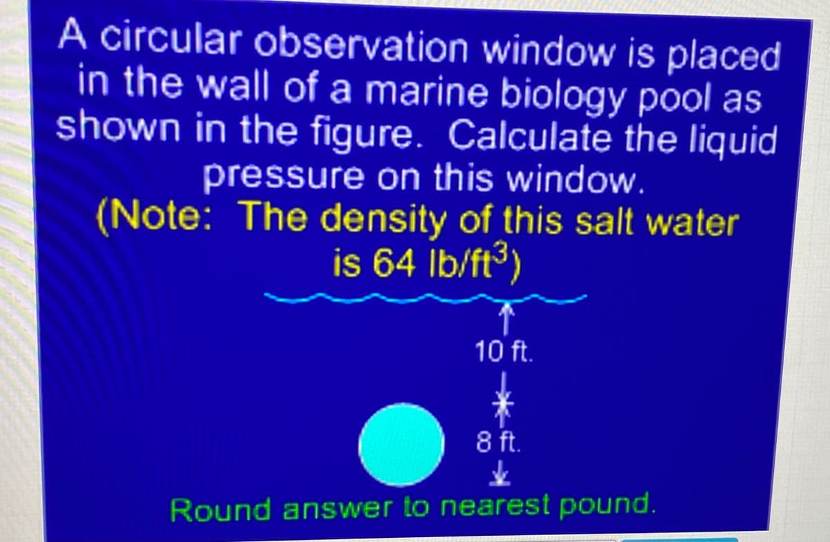 A circular observation window is placed
in the wall of a marine biology pool as
shown in the figure. Calculate the liquid
pressure on this window.
(Note: The density of this salt water
is 64 İb/ft³)
10 ft.
8 ft.
Round answer to nearest pound.
