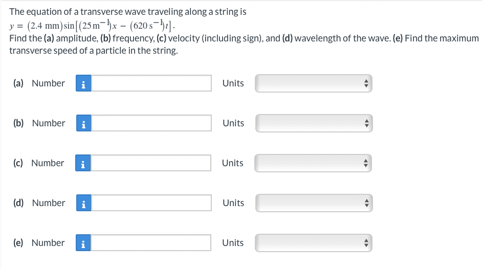 The equation of a transverse wave traveling along a string is
y = (2.4 mm) sin [(25 m-x- (620s-1].
Find the (a) amplitude, (b) frequency, (c) velocity (including sign), and (d) wavelength of the wave. (e) Find the maximum
transverse speed of a particle in the string.
(a) Number i
(b) Number i
(c) Number i
(d) Number
i
(e) Number i
Units
Units
Units
Units
Units
←