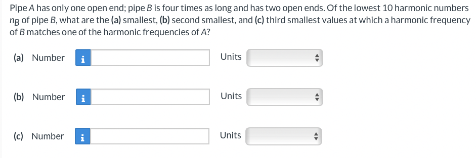 Pipe A has only one open end; pipe B is four times as long and has two open ends. Of the lowest 10 harmonic numbers
ng of pipe B, what are the (a) smallest, (b) second smallest, and (c) third smallest values at which a harmonic frequency
of B matches one of the harmonic frequencies of A?
(a) Number i
(b) Number
(c) Number
Units
Units
Units
10