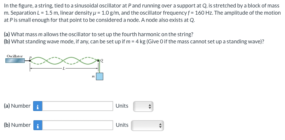 In the figure, a string, tied to a sinusoidal oscillator at P and running over a support at Q, is stretched by a block of mass
m. Separation L = 1.5 m, linear density μ = 1.0 g/m, and the oscillator frequency f = 160 Hz. The amplitude of the motion
at P is small enough for that point to be considered a node. A node also exists at Q.
(a) What mass m allows the oscillator to set up the fourth harmonic on the string?
(b) What standing wave mode, if any, can be set up if m= 4 kg (Give 0 if the mass cannot set up a standing wave)?
Oscillator
(a) Number i
(b) Number i
m
Units
Units
◄►