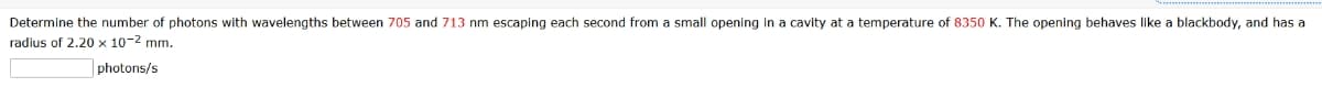 Determine the number of photons with wavelengths between 705 and 713 nm escaping each second from small opening in a cavity at a temperature of 8350 K. The opening behaves like a blackbody, and has a
radius of 2.20 x 10-² mm.
photons/s