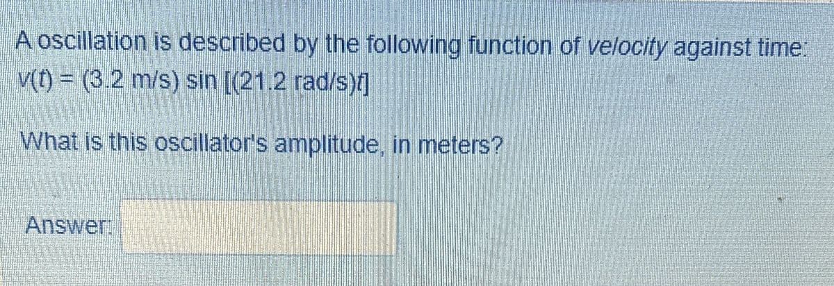 A oscillation is described by the following function of velocity against time:
v(t) = (3.2 m/s) sin [(21.2 rad/s)f]
What is this oscillator's amplitude, in meters?
Answer