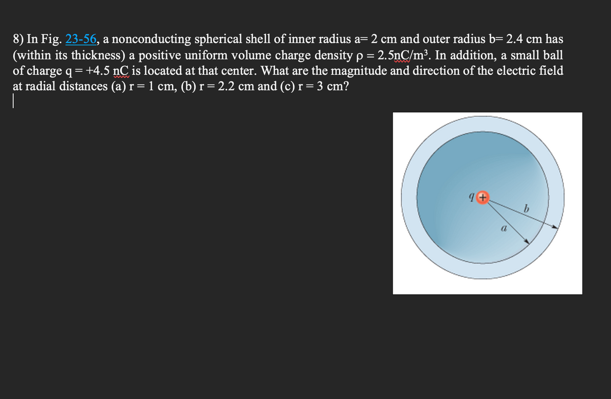 8) In Fig. 23-56, a nonconducting spherical shell of inner radius a= 2 cm and outer radius b= 2.4 cm has
(within its thickness) a positive uniform volume charge density p = 2.5nC/m³. In addition, a small ball
of charge q = +4.5 nC is located at that center. What are the magnitude and direction of the electric field
at radial distances (a) r = 1 cm, (b) r = 2.2 cm and (c) r = 3 cm?