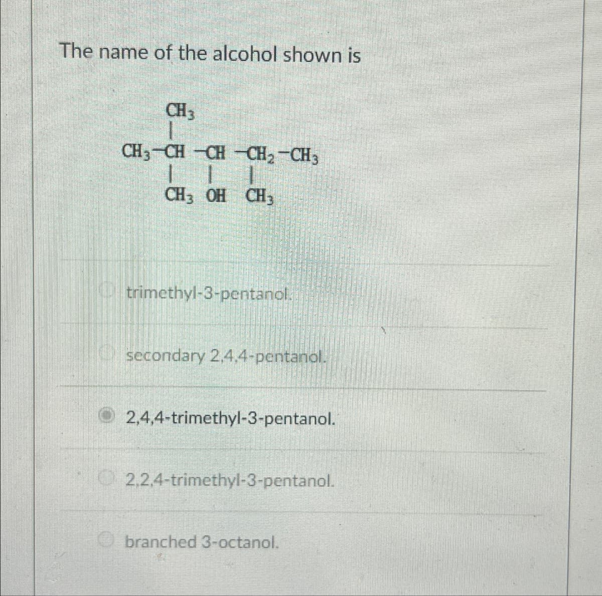 The name of the alcohol shown is
CH3
CH3-CH-CH-CH₂-CH3
1
1
CH3 OH CH3
trimethyl-3-pentanol..
secondary 2,4,4-pentanol.
2,4,4-trimethyl-3-pentanol.
2,2,4-trimethyl-3-pentanol.
branched 3-octanol.