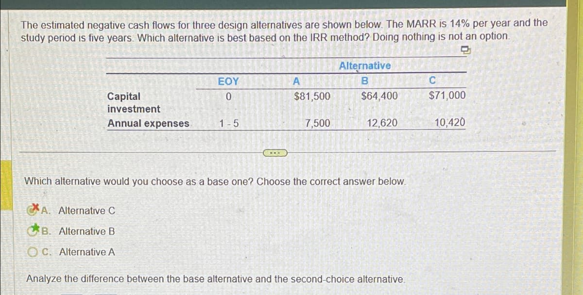 The estimated negative cash flows for three design alternatives are shown below. The MARR is 14% per year and the
study period is five years. Which alternative is best based on the IRR method? Doing nothing is not an option.
Capital
investment
Annual expenses
EOY
0
A. Alternative C
B. Alternative B
OC. Alternative A
1-5
CLEAN
A
$81,500
7,500
Alternative
B
$64,400
12,620
Which alternative would you choose as a base one? Choose the correct answer below.
Analyze the difference between the base alternative and the second-choice alternative.
C
$71,000
10,420