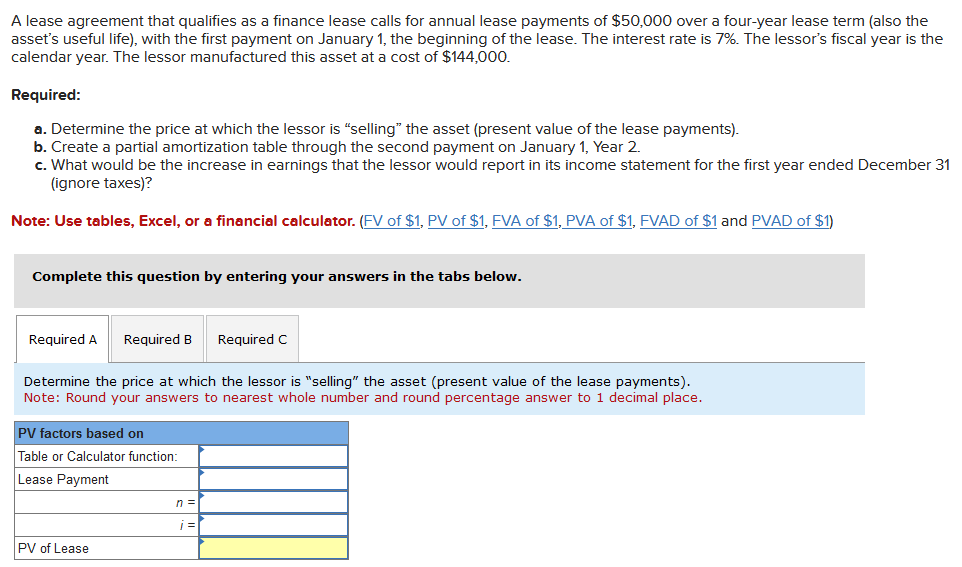 A lease agreement that qualifies as a finance lease calls for annual lease payments of $50,000 over a four-year lease term (also the
asset's useful life), with the first payment on January 1, the beginning of the lease. The interest rate is 7%. The lessor's fiscal year is the
calendar year. The lessor manufactured this asset at a cost of $144,000.
Required:
a. Determine the price at which the lessor is "selling" the asset (present value of the lease payments).
b. Create a partial amortization table through the second payment on January 1, Year 2.
c. What would be the increase in earnings that the lessor would report in its income statement for the first year ended December 31
(ignore taxes)?
Note: Use tables, Excel, or a financial calculator. (FV of $1, PV of $1, FVA of $1, PVA of $1, FVAD of $1 and PVAD of $1)
Complete this question by entering your answers in the tabs below.
Required A Required B Required C
Determine the price at which the lessor is "selling" the asset (present value of the lease payments).
Note: Round your answers to nearest whole number and round percentage answer to 1 decimal place.
PV factors based on
Table or Calculator function:
Lease Payment
PV of Lease
n =
j=