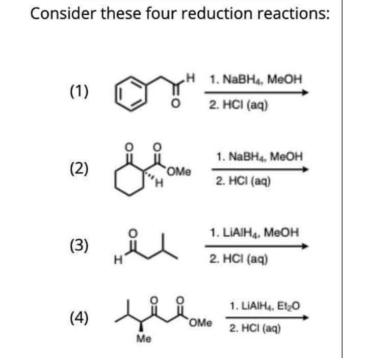 Consider these four reduction reactions:
1. NABH4, MEOH
(1)
2. HCI (aq)
1. NABH4, MEOH
(2)
OMe
2. HCI (aq)
1. LIAIH4, MEOH
(3)
H.
2. HCI (aq)
1. LIAIH4, EtO
(4)
OMe
2. HCI (aq)
Me
