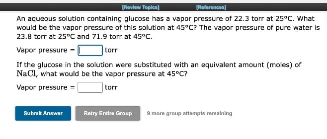 (Review Topics]
[References)
An aqueous solution containing glucose has a vapor pressure of 22.3 torr at 25°C. What
would be the vapor pressure of this solution at 45°C? The vapor pressure of pure water is
23.8 torr at 25°C and 71.9 torr at 45°C.
Vapor pressure =
torr
If the glucose in the solution were substituted with an equivalent amount (moles) of
NaCl, what would be the vapor pressure at 45°C?
Vapor pressure =
torr
Submit Answer
Retry Entire Group
9 more group attempts remalning
