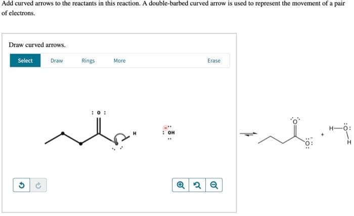 Add curved arrows to the reactants in this reaction. A double-barbed curved arrow is used to represent the movement of a pair
of electrons.
Draw curved arrows.
Select
Draw
Rings
More
Erase
:0:
H-ö:
он
