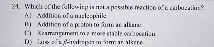 24. Which of the following is not a possible reaction of a carbocation?
A) Addition of a nucleophile
B) Addition of a proton to form an alkane
C) Rearrangement to a more stable carbocation
D) Loss of a B-hydrogen to form an alkene
