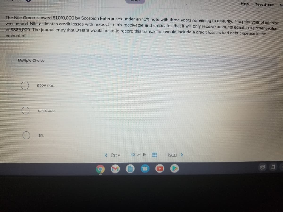 Help
Save & Exit
The Nile Group is owed $1,010,000 by Scorpion Enterprises under an 10% note with three years remaining to maturity. The prior year of interest
was unpaid. Nile estimates credit losses with respect to this receivable and calculates that it will only receive amounts equal to a present value
of $885,000. The journal entry that O'Hara would make to record this transaction would include a credit loss as bad debt expense in the
amount of:
Multiple Choice
$226,000.
$246,000.
< Prev
12 of 15
Next >
