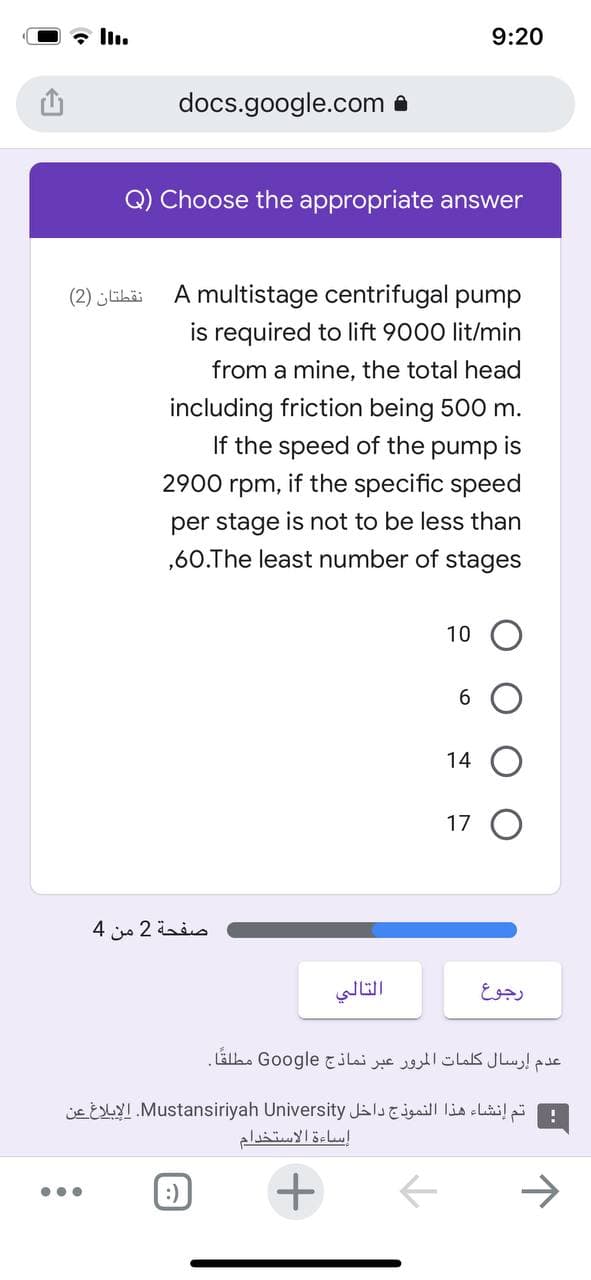 • ll.
9:20
docs.google.com a
Q) Choose the appropriate answer
نقطتان )2(
A multistage centrifugal pump
is required to lift 9000 lit/min
from a mine, the total head
including friction being 500 m.
pump is
if the specific speed
If the speed of the
2900 rpm,
per stage is not to be less than
,60.The least number of stages
10
14
17 O
صفحة 2 من 4
رجوع
عدم إرسال كلمات المرور عبر نماذج Go ogle مطلقًا.
jE ESLYI Mustansiriyah University JalsE jgail lin elail
إساءة الاستخدام
:)
->
