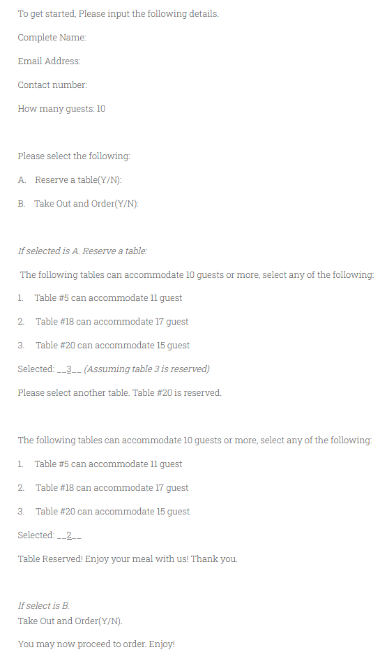 To get started, Please input the following details.
Complete Name:
Email Address:
Contact number:
How many guests: 10
Please select the following:
A. Reserve a table(Y/N):
B. Take Out and Order(Y/N):
If selected is A. Reserve a table:
The following tables can accommodate 10 guests or more, select any of the following:
1. Table #5 can accommodate 11 guest
2.
Table #18 can accommodate 17 quest
3. Table #20 can accommodate 15 guest
Selected: 3- (Assuming table 3 is reserved)
Please select another table. Table #20 is reserved.
The following tables can accommodate 10 guests or more, select any of the following:
1. Table #5 can accommodate 11 guest
2. Table #18 can accommodate l17 guest
3. Table #20 can accommodate 15 guest
Selected: _2
Table Reserved! Enjoy your meal with us! Thank you.
If select is B.
Take Out and Order(Y/N).
You may now proceed to order. Enjoy!
