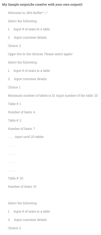 My Sample output(be creative with your own output!):
Welcome to JM's Buffet! "_^
Select the following:
1. Input # of seats in a table
2. Input customer details
Choice: 3
Opps! Not in the choices. Please select again!
Select the following:
1. Input # of seats in a table
2. Input customer details
Choice: 1
Minimum number of tables is 10. Input number of the table: 20
Table #:1
Number of Seats: 4
Table #: 2
Number of Seats: 7
-... input until 20 tables
-...
--.
Table #: 20
Number of Seats: 15
Select the following:
1. Input # of seats in a table
2. Input customer details
Choice: 2
