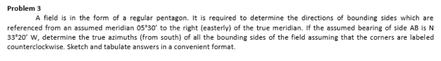 Problem 3
A field is in the form of a regular pentagon. It is required to determine the directions of bounding sides which are
referenced from an assumed meridian 05°30' to the right (easterly) of the true meridian. If the assumed bearing of side AB is N
33°20' W, determine the true azimuths (from south) of all the bounding sides of the field assuming that the corners are labeled
counterclockwise. Sketch and tabulate answers in a convenient format.
