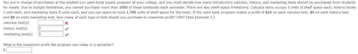 You are in charge of purchases at the student-run used-book supply program at your college, and you must decide how many introductory calculus, history, and marketing texts should be purchased from students
for resale. Due to budget limitations, you cannot purchase more than 1000 of these textbooks each semester. There are also shelf-space limitations: Calculus texts occupy 2 units of shelf space each, history books
1 unit each, and marketing texts 5 units each, and you can spare at most 1,700 units of shelf space for the texts. If the used book program makes a profit of $10 on each calculus text, $4 on each history text,
and $8 on each marketing text, how many of each type of text should you purchase to maximize profit? HINT [See Example 3.]
calculus text(s)
X
history text(s)
0
marketing text(s) 0
What is the maximum profit the program can make in a semester?
$